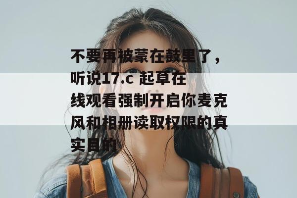 不要再被蒙在鼓里了，听说17.c 起草在线观看强制开启你麦克风和相册读取权限的真实目的
