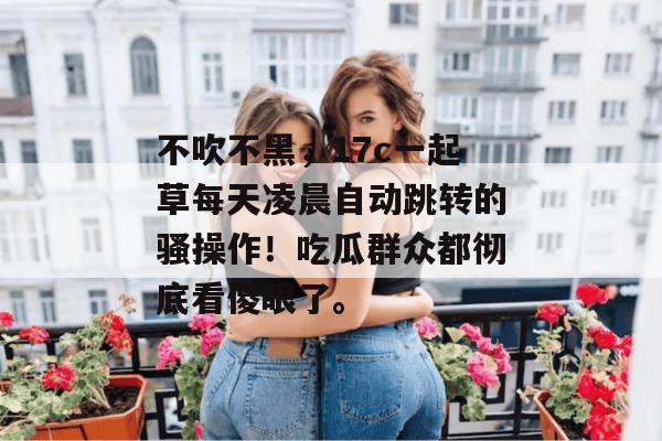 不吹不黑，17c一起草每天凌晨自动跳转的骚操作！吃瓜群众都彻底看傻眼了。