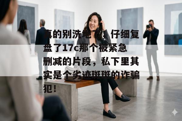 真的别洗地了，仔细复盘了17c那个被紧急删减的片段，私下里其实是个劣迹斑斑的诈骗犯！