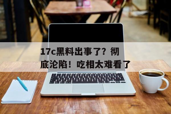 17c黑料出事了？彻底沦陷！吃相太难看了