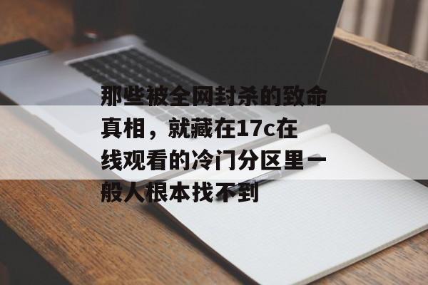 那些被全网封杀的致命真相，就藏在17c在线观看的冷门分区里一般人根本找不到