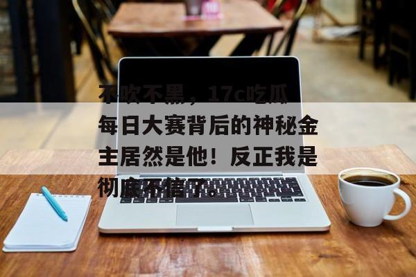 不吹不黑，17c吃瓜每日大赛背后的神秘金主居然是他！反正我是彻底不信了。