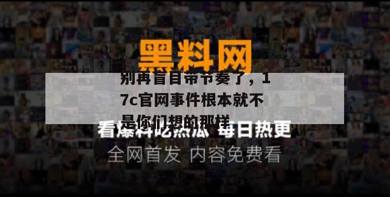 别再盲目带节奏了,17c官网事件根本就不是你们想的那样