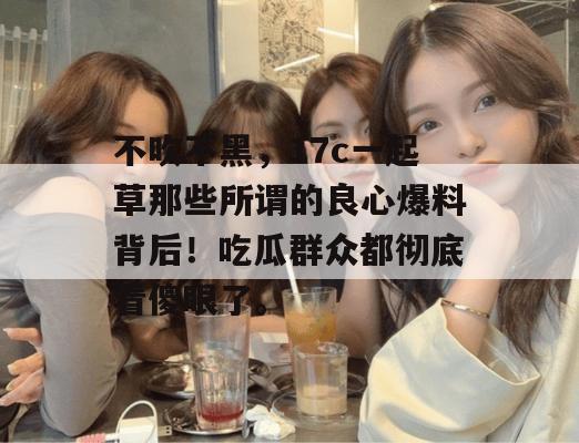不吹不黑，17c一起草那些所谓的良心爆料背后！吃瓜群众都彻底看傻眼了。