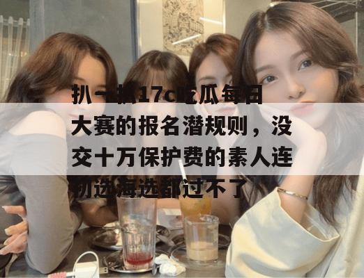 扒一扒17c吃瓜每日大赛的报名潜规则，没交十万保护费的素人连初选海选都过不了