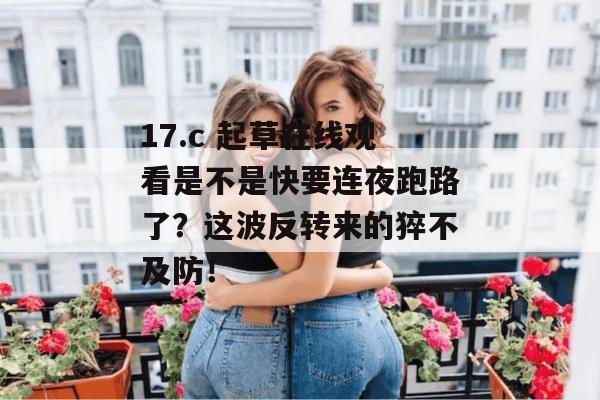 17.c 起草在线观看是不是快要连夜跑路了？这波反转来的猝不及防！