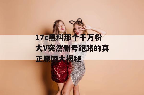 17c黑料那个千万粉大V突然删号跑路的真正原因大揭秘