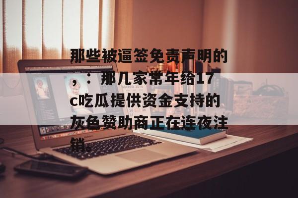 那些被逼签免责声明的，：那几家常年给17c吃瓜提供资金支持的灰色赞助商正在连夜注销。