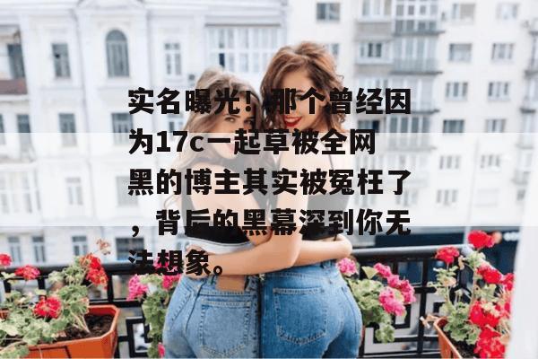 实名曝光!那个曾经因为17c一起草被全网黑的博主其实被冤枉了,背后的黑幕深到你无法想象。