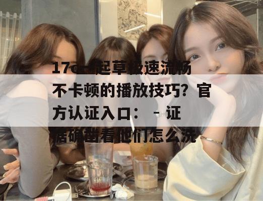 17c一起草极速流畅不卡顿的播放技巧？官方认证入口： - 证据确凿看他们怎么洗