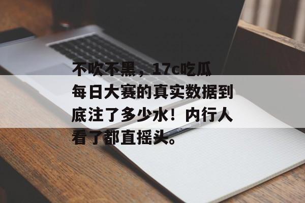 不吹不黑，17c吃瓜每日大赛的真实数据到底注了多少水！内行人看了都直摇头。