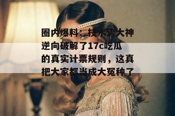 圈内爆料：技术流大神逆向破解了17c吃瓜的真实计票规则，这真把大家都当成大冤种了。