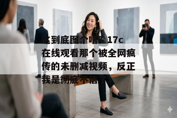 这到底图个啥？17c在线观看那个被全网疯传的未删减视频，反正我是彻底不信了。