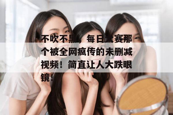 不吹不黑,每日大赛那个被全网疯传的未删减视频!简直让人大跌眼镜!