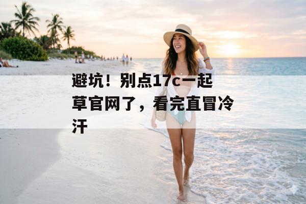 避坑！别点17c一起草官网了，看完直冒冷汗