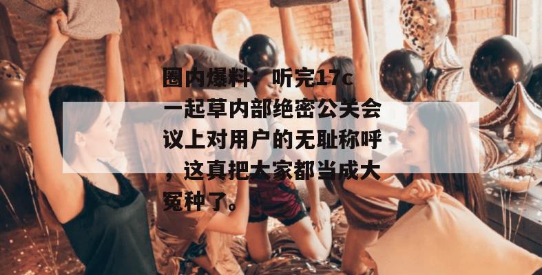 圈内爆料：听完17c一起草内部绝密公关会议上对用户的无耻称呼，这真把大家都当成大冤种了。