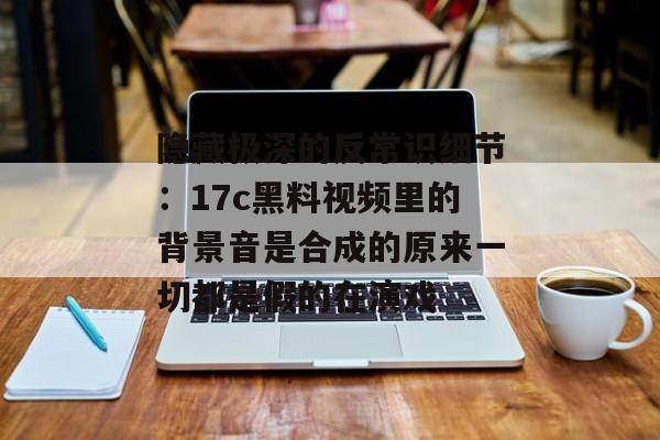 隐藏极深的反常识细节：17c黑料视频里的背景音是合成的原来一切都是假的在演戏
