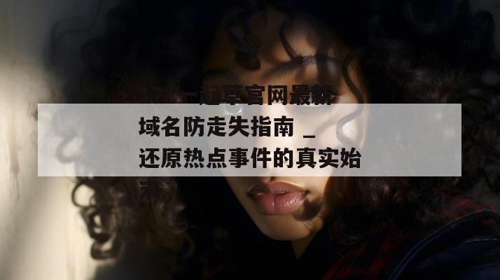 17c一起草官网最新域名防走失指南 _ 还原热点事件的真实始末