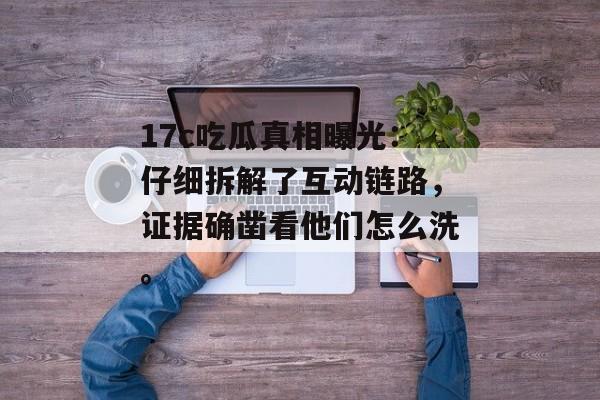 17c吃瓜真相曝光：仔细拆解了互动链路，证据确凿看他们怎么洗。