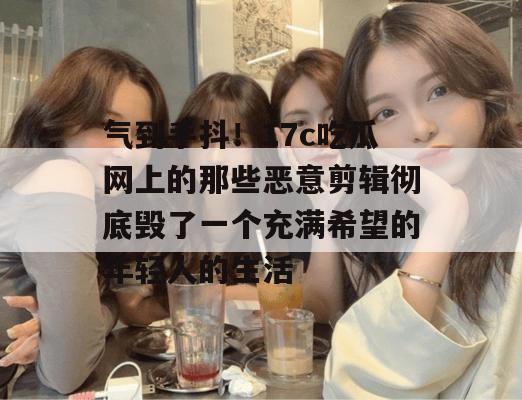 气到手抖！17c吃瓜网上的那些恶意剪辑彻底毁了一个充满希望的年轻人的生活