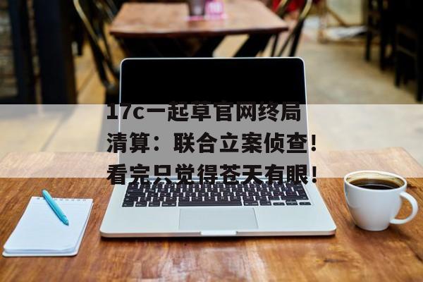 17c一起草官网终局清算：联合立案侦查！看完只觉得苍天有眼！